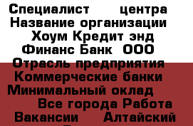 Специалист Call-центра › Название организации ­ Хоум Кредит энд Финанс Банк, ООО › Отрасль предприятия ­ Коммерческие банки › Минимальный оклад ­ 25 000 - Все города Работа » Вакансии   . Алтайский край,Белокуриха г.